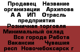 Продавец › Название организации ­ Архипова А.А., ИП › Отрасль предприятия ­ Розничная торговля › Минимальный оклад ­ 6 000 - Все города Работа » Вакансии   . Чувашия респ.,Новочебоксарск г.